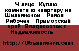 Ч/лицо! Куплю 2 комнатнyю квартиру на Шилкинской › Район ­ 3 Рабочая - Приморский край, Владивосток г. Недвижимость »    